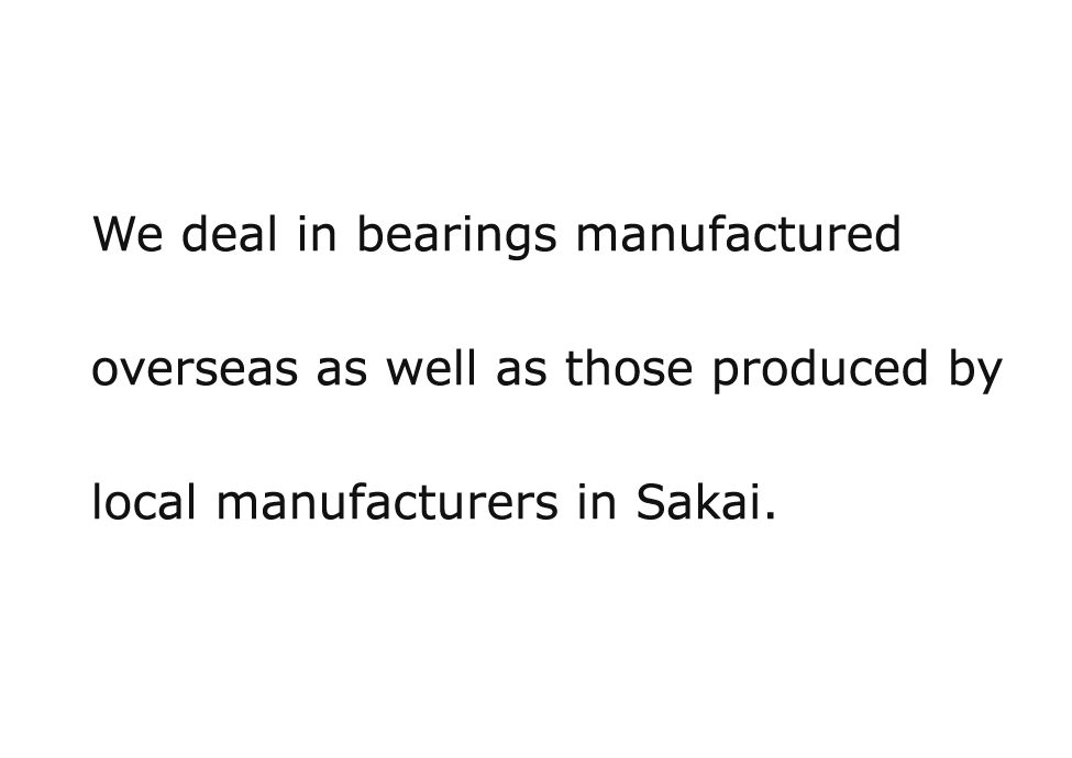 Feel free to contact us if you are using bearings produced by any of the four major manufacturers and thinking of a cost reduction. We deal in bearings manufactured overseas as well as those produced by local manufacturers in Sakai.