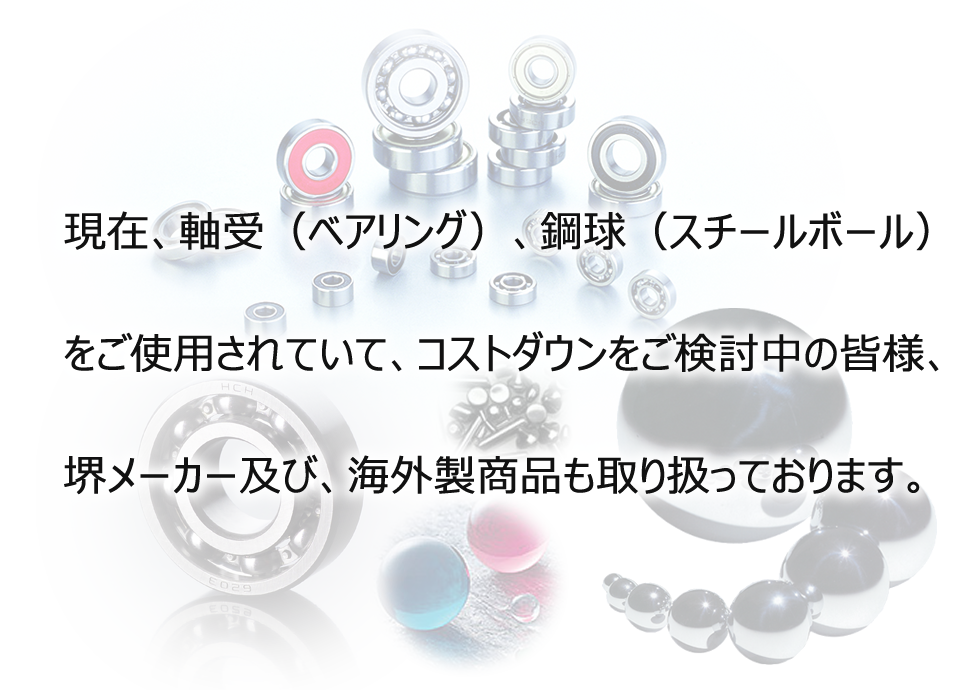 現在、軸受（ベアリング）、鋼球（スチールボール）をご使用されていて、コストダウンをご検討中の皆様、堺メーカー及び、海外製商品も取り扱っております。